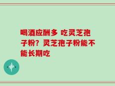 喝酒应酬多 吃灵芝孢子粉？灵芝孢子粉能不能长期吃