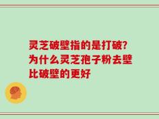 灵芝破壁指的是打破？为什么灵芝孢子粉去壁比破壁的更好