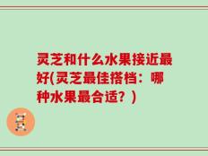 灵芝和什么水果接近最好(灵芝最佳搭档：哪种水果最合适？)