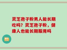 灵芝孢子粉男人能长期吃吗？灵芝孢子粉，健康人也能长期服用吗