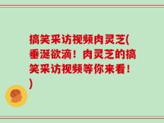 搞笑采访视频肉灵芝(垂涎欲滴！肉灵芝的搞笑采访视频等你来看！)