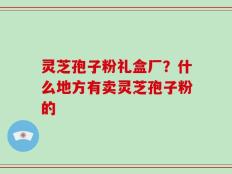 灵芝孢子粉礼盒厂？什么地方有卖灵芝孢子粉的