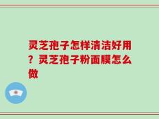 灵芝孢子怎样清洁好用？灵芝孢子粉面膜怎么做