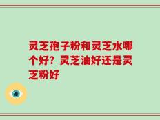 灵芝孢子粉和灵芝水哪个好？灵芝油好还是灵芝粉好