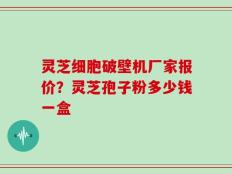 灵芝细胞破壁机厂家报价？灵芝孢子粉多少钱一盒