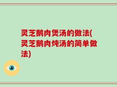 灵芝鹅肉煲汤的做法(灵芝鹅肉炖汤的简单做法)