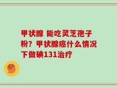 甲状腺 能吃灵芝孢子粉？甲状腺癌什么情况下做碘131治疗