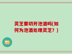 灵芝要切开泡酒吗(如何为泡酒处理灵芝？)