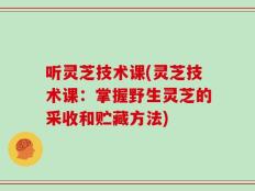 听灵芝技术课(灵芝技术课：掌握野生灵芝的采收和贮藏方法)