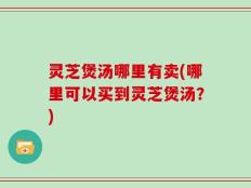灵芝煲汤哪里有卖(哪里可以买到灵芝煲汤？)