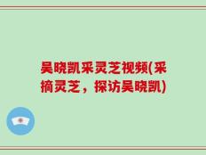 吴晓凯采灵芝视频(采摘灵芝，探访吴晓凯)
