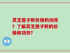 灵芝孢子粉价格的功效？了解灵芝孢子粉的价格和功效？