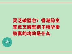 灵芝破壁包？香港懿生堂灵芝破壁孢子精华素胶囊的功效是什么