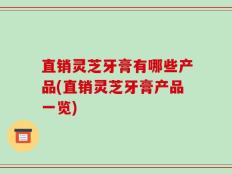 直销灵芝牙膏有哪些产品(直销灵芝牙膏产品一览)