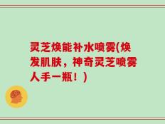 灵芝焕能补水喷雾(焕发肌肤，神奇灵芝喷雾人手一瓶！)
