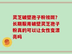 灵芝破壁孢子粉祛斑？长期服用破壁灵芝孢子粉真的可以让女性变漂亮吗