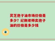 灵芝孢子油市场价格是多少？纪刚老师卖孢子油的价格是多少钱