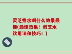 灵芝煮水喝什么效果最佳(最佳效果！灵芝水饮用法和技巧！)