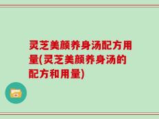 灵芝美颜养身汤配方用量(灵芝美颜养身汤的配方和用量)