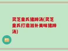 灵芝皇氏猪蹄汤(灵芝皇氏打造滋补美味猪蹄汤)