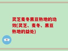 灵芝麦冬黑豆熟地的功效(灵芝、麦冬、黑豆熟地的益处)