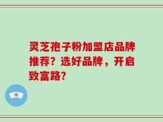 灵芝孢子粉加盟店品牌推荐？选好品牌，开启致富路？