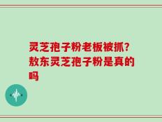 灵芝孢子粉老板被抓？敖东灵芝孢子粉是真的吗