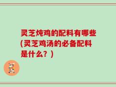 灵芝炖鸡的配料有哪些(灵芝鸡汤的必备配料是什么？)
