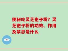 便秘吃灵芝孢子粉？灵芝孢子粉的功效、作用及禁忌是什么
