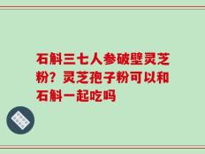 石斛三七人参破壁灵芝粉？灵芝孢子粉可以和石斛一起吃吗