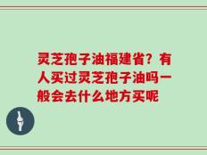 灵芝孢子油福建省？有人买过灵芝孢子油吗一般会去什么地方买呢
