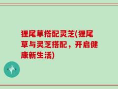 狸尾草搭配灵芝(狸尾草与灵芝搭配，开启健康新生活)