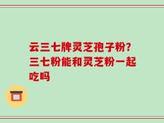 云三七牌灵芝孢子粉？三七粉能和灵芝粉一起吃吗