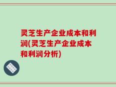 灵芝生产企业成本和利润(灵芝生产企业成本和利润分析)