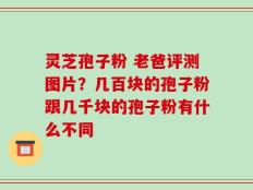 灵芝孢子粉 老爸评测图片？几百块的孢子粉跟几千块的孢子粉有什么不同