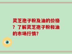 灵芝孢子粉及油的价格？了解灵芝孢子粉和油的市场行情？
