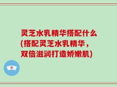 灵芝水乳精华搭配什么(搭配灵芝水乳精华，双倍滋润打造娇嫩肌)
