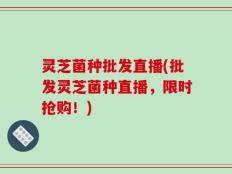 灵芝菌种批发直播(批发灵芝菌种直播，限时抢购！)