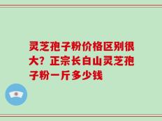 灵芝孢子粉价格区别很大？正宗长白山灵芝孢子粉一斤多少钱