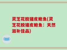 灵芝花胶猪皮鲍鱼(灵芝花胶猪皮鲍鱼：天然滋补佳品)