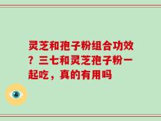 灵芝和孢子粉组合功效？三七和灵芝孢子粉一起吃，真的有用吗
