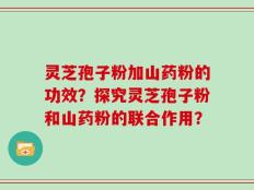 灵芝孢子粉加山药粉的功效？探究灵芝孢子粉和山药粉的联合作用？