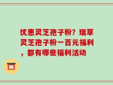 优惠灵芝孢子粉？瑞草灵芝孢子粉一百元福利，都有哪些福利活动