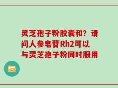 灵芝孢子粉胶囊和？请问人参皂苷Rh2可以与灵芝孢子粉同时服用