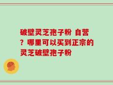 破壁灵芝孢子粉 自营？哪里可以买到正宗的灵芝破壁孢子粉