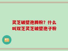 灵芝破壁孢腾粉？什么叫双芝灵芝破壁孢子粉