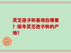 灵芝孢子粉基地在哪里？探寻灵芝孢子粉的产地？