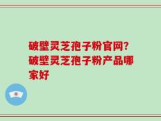破壁灵芝孢子粉官网？破壁灵芝孢子粉产品哪家好