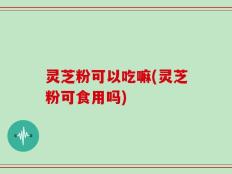灵芝粉可以吃嘛(灵芝粉可食用吗)