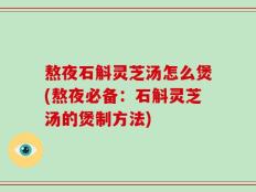 熬夜石斛灵芝汤怎么煲(熬夜必备：石斛灵芝汤的煲制方法)